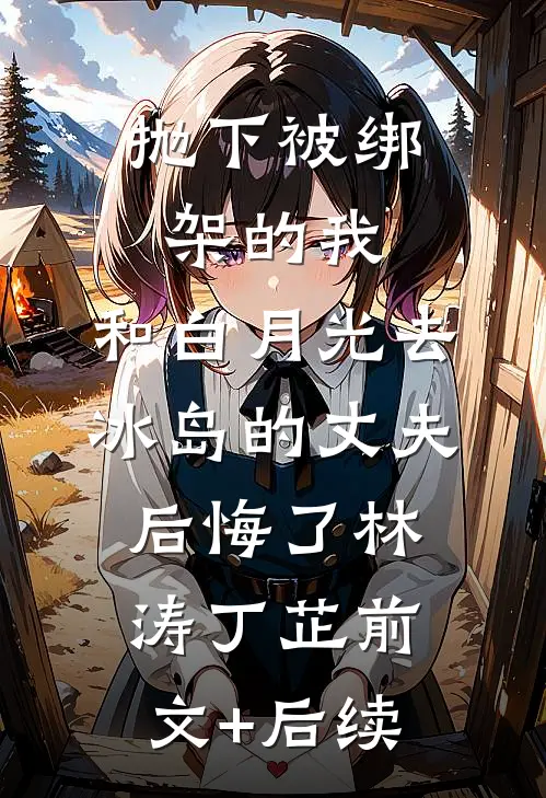 抛下被绑架的我，和白月光去冰岛的丈夫后悔了林涛丁芷前文+后续