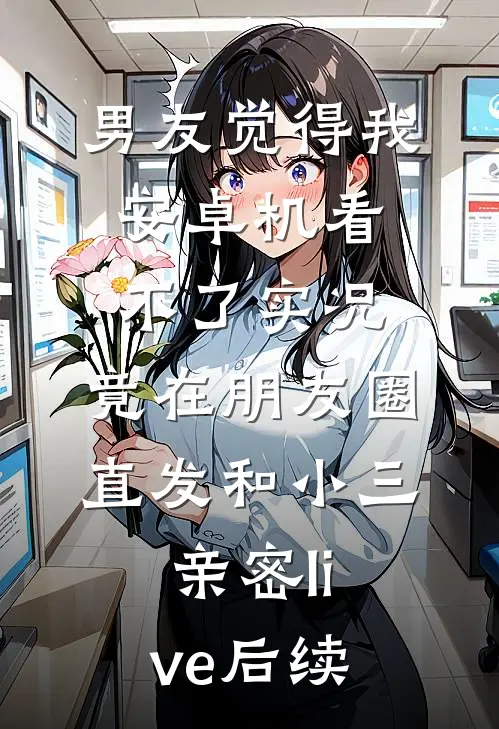 男友觉得我安卓机看不了实况，竟在朋友圈直发和小三亲密live后续