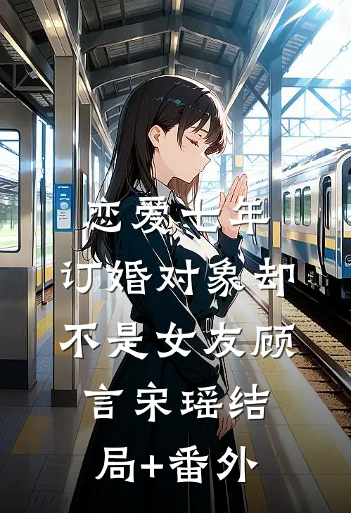 恋爱七年，订婚对象却不是女友顾言宋瑶结局+番外