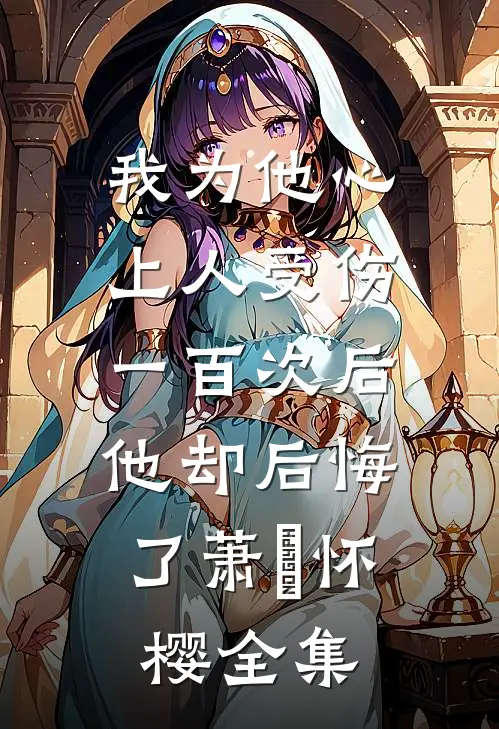我为他心上人受伤一百次后，他却后悔了萧璟怀樱全集