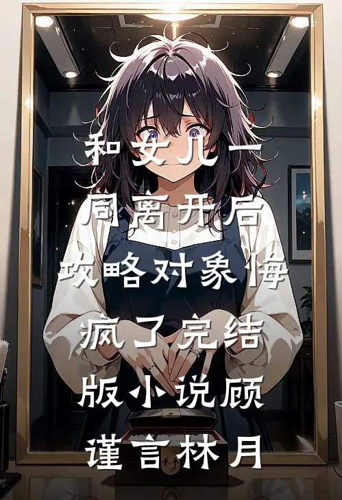 和女儿一同离开后，攻略对象悔疯了完结版小说顾谨言林月