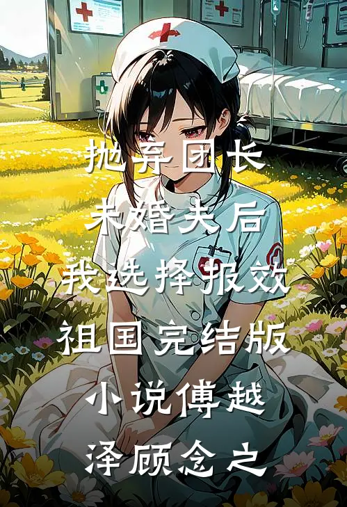 抛弃团长未婚夫后，我选择报效祖国完结版小说傅越泽顾念之