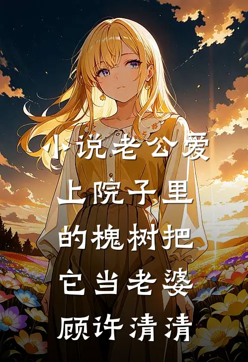 小说老公爱上院子里的槐树把它当老婆(顾许清清)