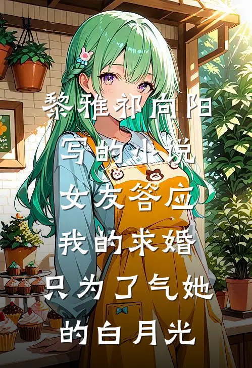 黎雅祁向阳写的小说女友答应我的求婚，只为了气她的白月光