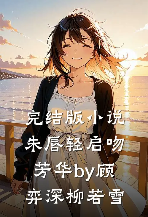 完结版小说朱唇轻启吻芳华by顾弈深柳若雪