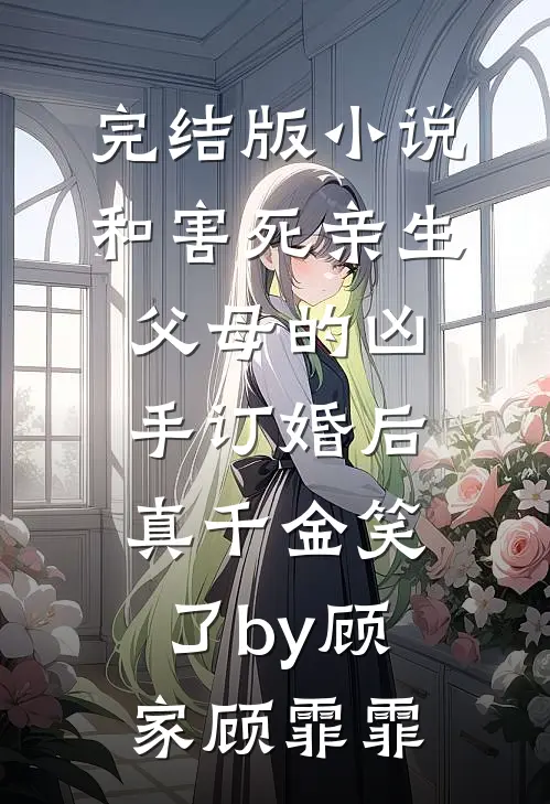 完结版小说和害死亲生父母的凶手订婚后，真千金笑了by顾家顾霏霏