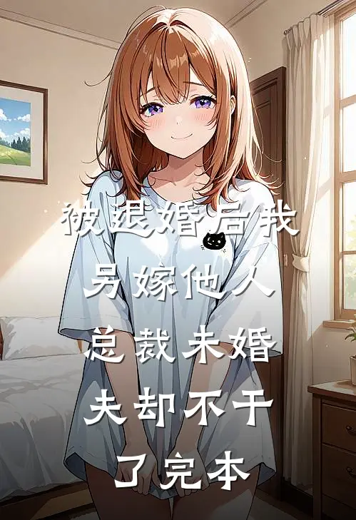 被退婚后我另嫁他人，总裁未婚夫却不干了完本