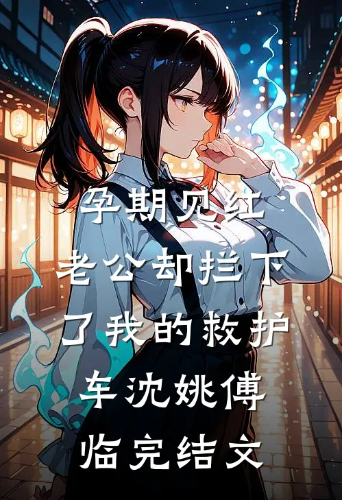 孕期见红，老公却拦下了我的救护车沈姚傅临完结文