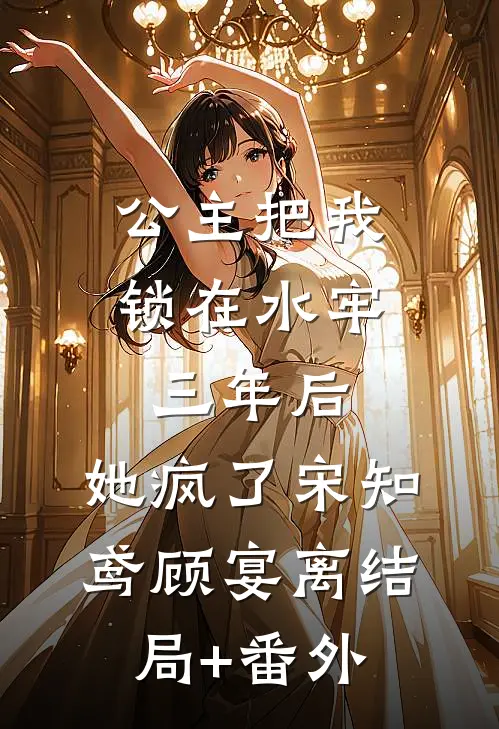 公主把我锁在水牢三年后，她疯了宋知鸢顾宴离结局+番外
