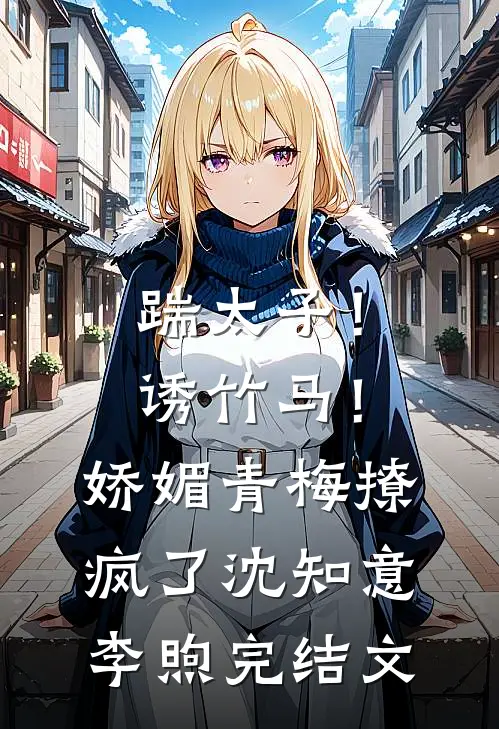 踹太子！诱竹马！娇媚青梅撩疯了沈知意李煦完结文