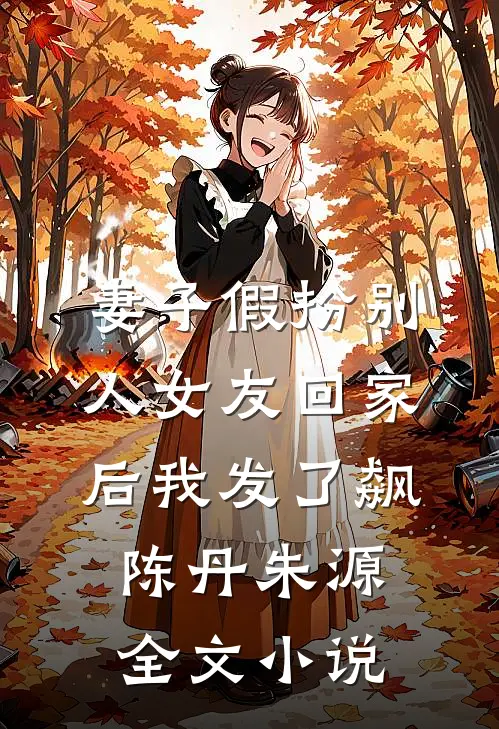 妻子假扮别人女友回家后我发了飙陈丹朱源全文小说