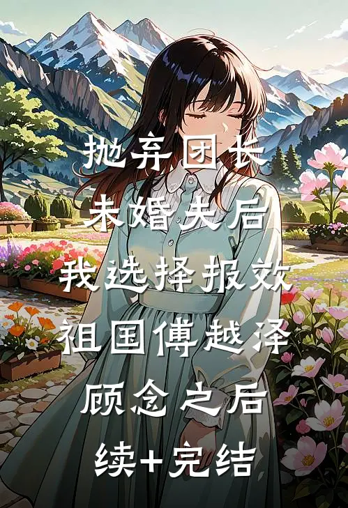 抛弃团长未婚夫后，我选择报效祖国傅越泽顾念之后续+完结