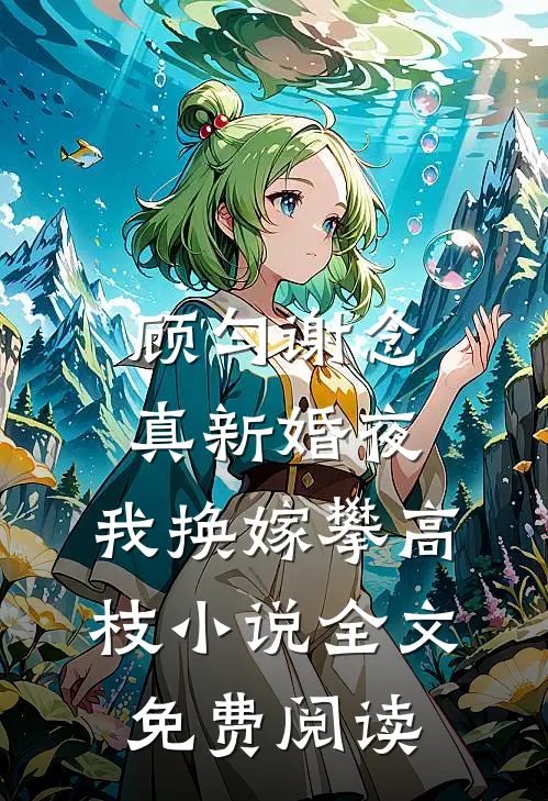 顾匀谢念真新婚夜，我换嫁攀高枝小说全文免费阅读