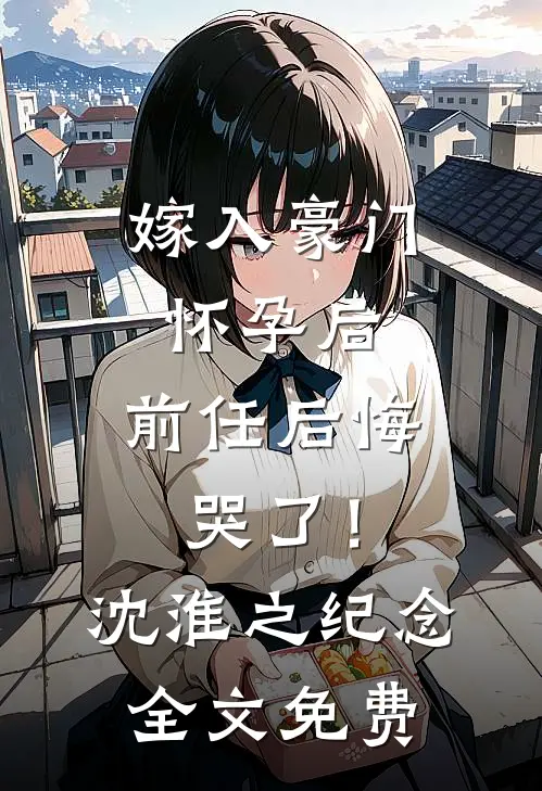 嫁入豪门怀孕后，前任后悔哭了！沈淮之纪念全文免费