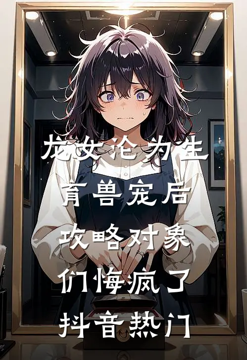 龙女沦为生育兽宠后，攻略对象们悔疯了抖音热门