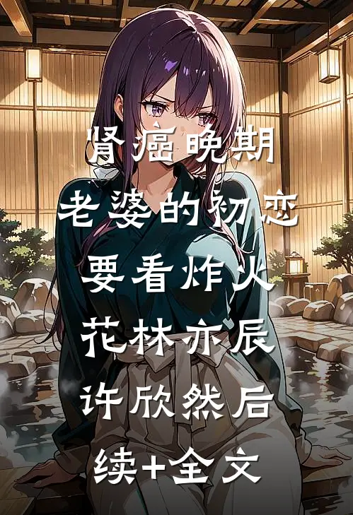 肾癌晚期，老婆的初恋要看炸火花林亦辰许欣然后续+全文