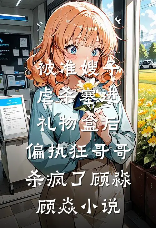 被准嫂子虐杀塞进礼物盒后，偏执狂哥哥杀疯了顾淼顾焱小说