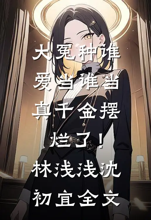 大冤种谁爱当谁当，真千金摆烂了！林浅浅沈初宜全文