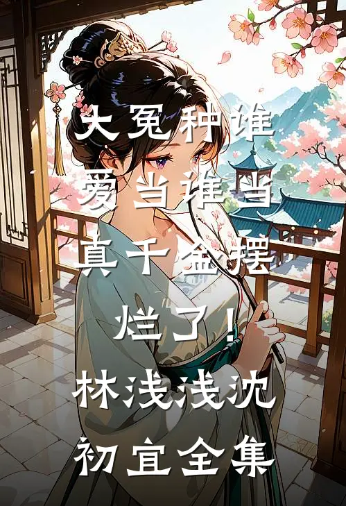 大冤种谁爱当谁当，真千金摆烂了！林浅浅沈初宜全集