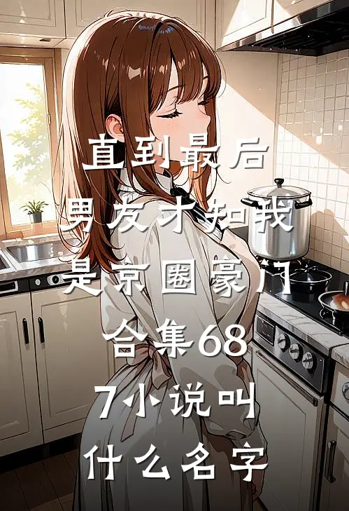 直到最后，男友才知我是京圈豪门合集687小说叫什么名字