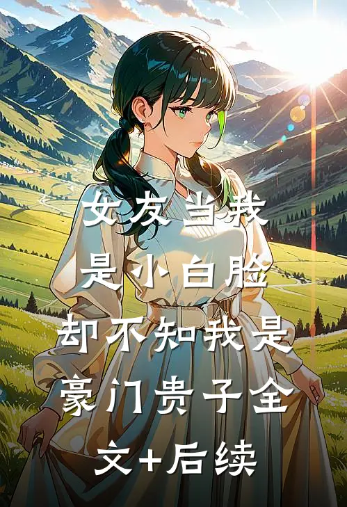 女友当我是小白脸，却不知我是豪门贵子全文+后续