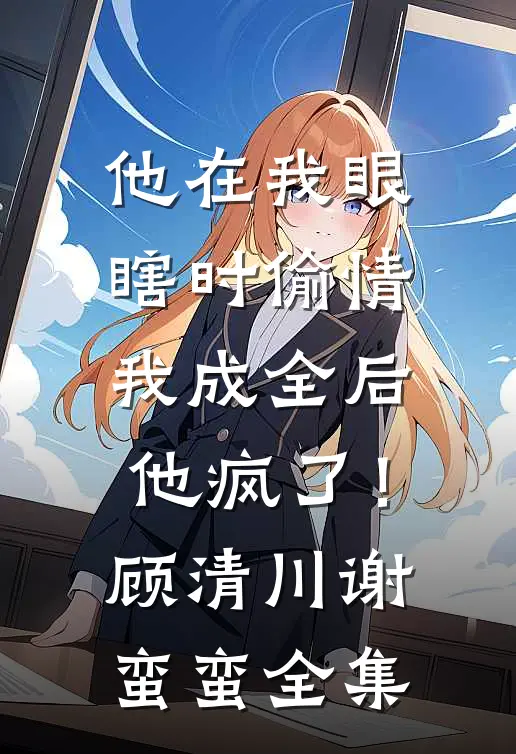 他在我眼瞎时偷情，我成全后他疯了！顾清川谢蛮蛮全集