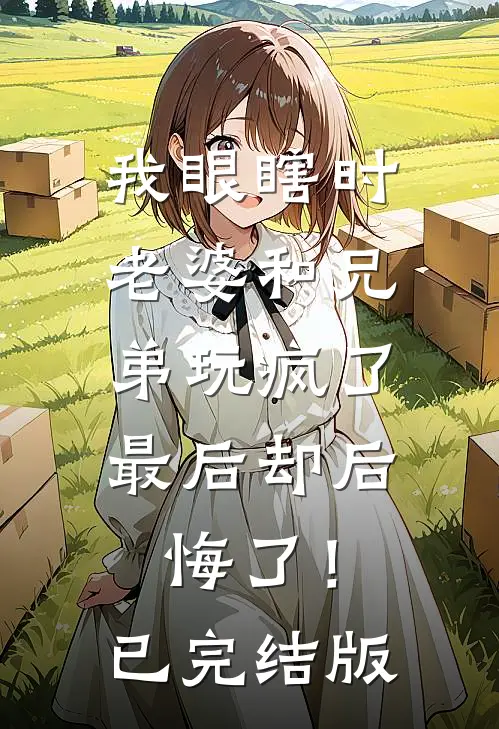 我眼瞎时老婆和兄弟玩疯了，最后却后悔了！已完结版