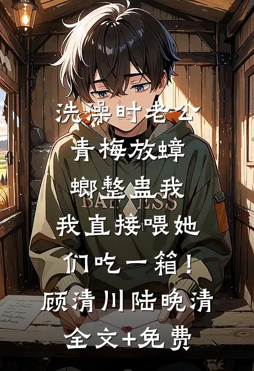 洗澡时老公青梅放蟑螂整蛊我，我直接喂她们吃一箱！顾清川陆晚清全文+免费