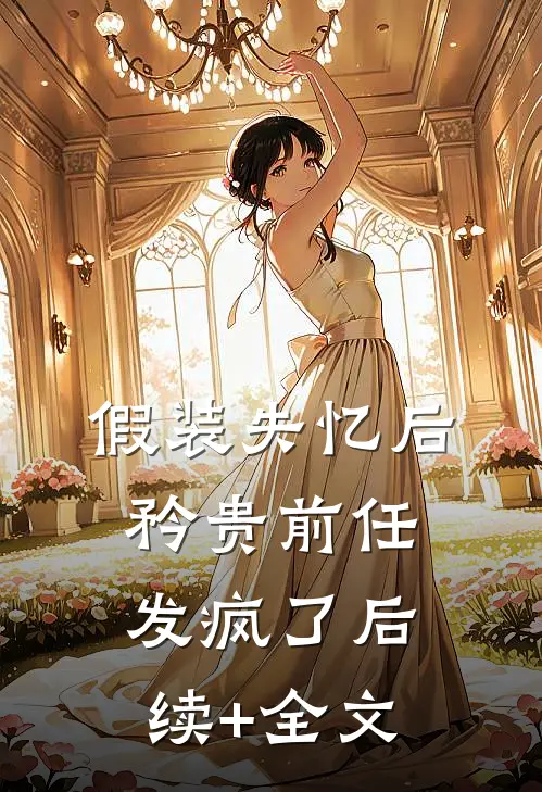 假装失忆后，矜贵前任发疯了后续+全文