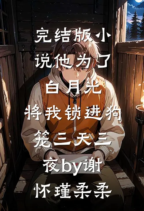 完结版小说他为了白月光，将我锁进狗笼三天三夜by谢怀瑾柔柔