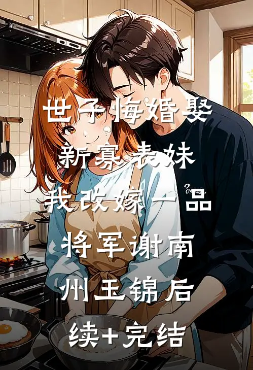 世子悔婚娶新寡表妹，我改嫁一品将军谢南州玉锦后续+完结