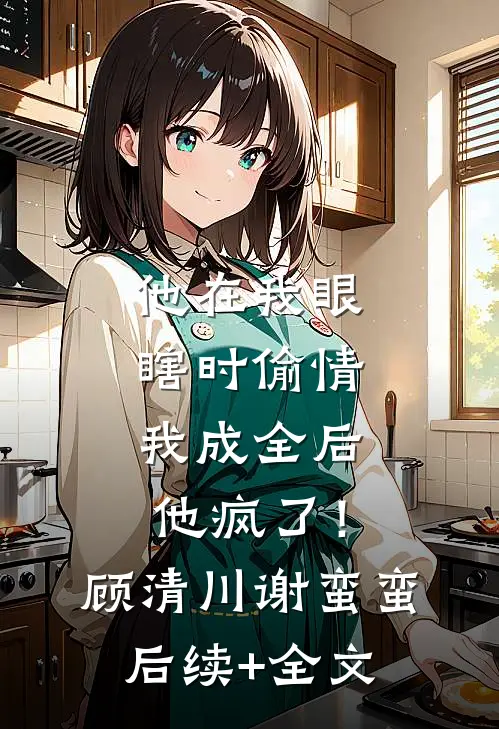 他在我眼瞎时偷情，我成全后他疯了！顾清川谢蛮蛮后续+全文