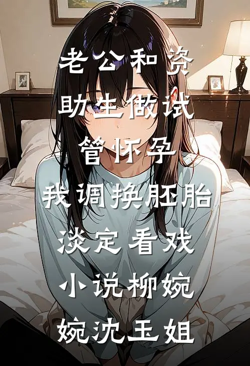老公和资助生做试管怀孕，我调换胚胎淡定看戏小说柳婉婉沈玉姐