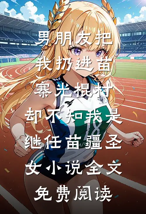男朋友把我扔进苗寨光棍村，却不知我是继任苗疆圣女小说全文免费阅读