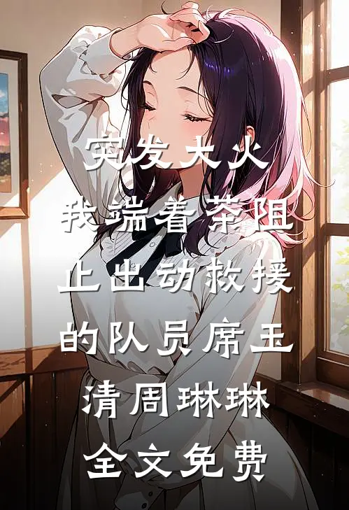 突发大火，我端着茶阻止出动救援的队员席玉清周琳琳全文免费