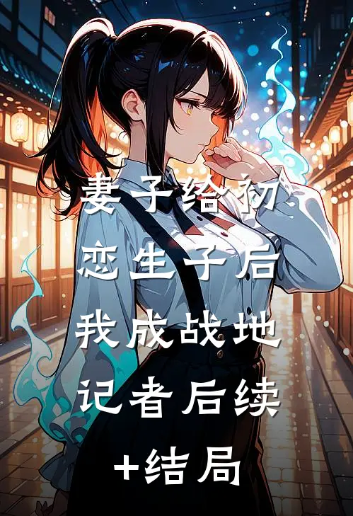 妻子给初恋生子后，我成战地记者后续+结局