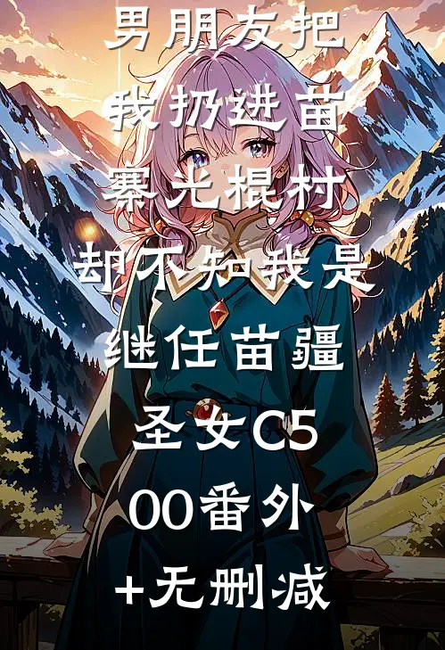 男朋友把我扔进苗寨光棍村，却不知我是继任苗疆圣女C500番外+无删减