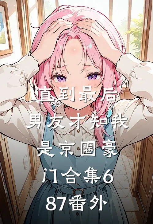 直到最后，男友才知我是京圈豪门合集687番外