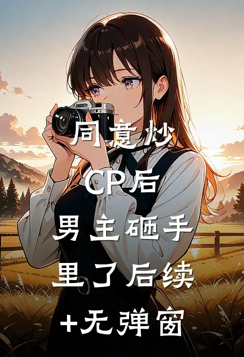 同意炒CP后，男主砸手里了后续+无弹窗