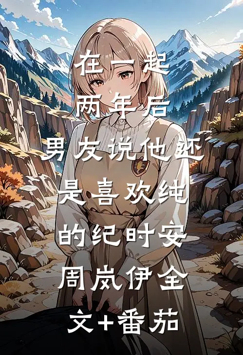在一起两年后，男友说他还是喜欢纯的纪时安周岚伊全文+番茄
