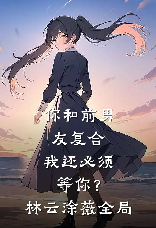 你和前男友复合，我还必须等你？林云涂薇全局