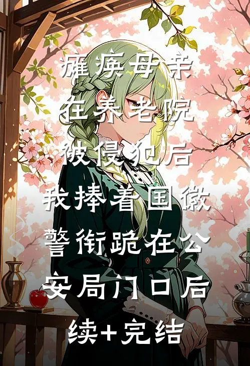 瘫痪母亲在养老院被侵犯后，我捧着国徽警衔跪在公安局门口后续+完结