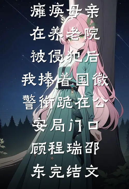 瘫痪母亲在养老院被侵犯后，我捧着国徽警衔跪在公安局门口顾程瑞邵东完结文