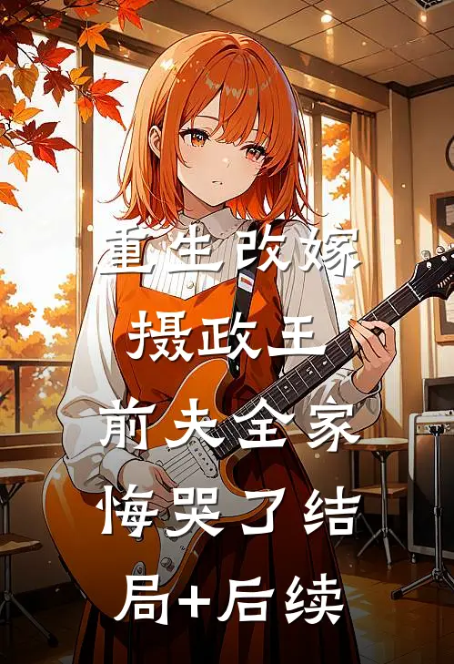 重生改嫁摄政王，前夫全家悔哭了结局+后续
