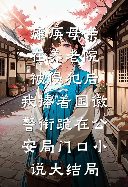 瘫痪母亲在养老院被侵犯后，我捧着国徽警衔跪在公安局门口小说大结局