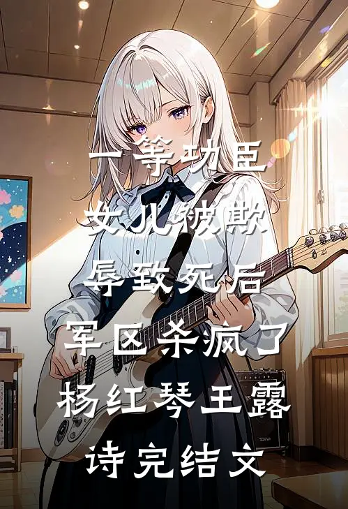 一等功臣女儿被欺辱致死后，军区杀疯了杨红琴王露诗完结文
