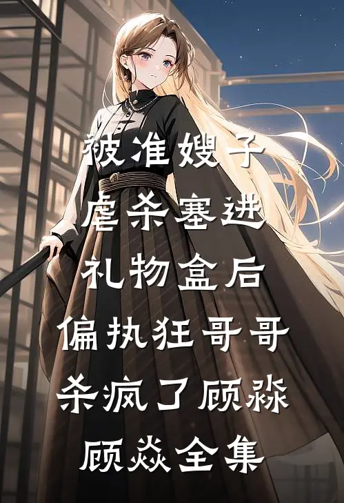 被准嫂子虐杀塞进礼物盒后，偏执狂哥哥杀疯了顾淼顾焱全集