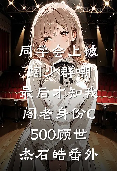 同学会上被阔少群嘲，最后才知我阁老身份C500顾世杰石皓番外