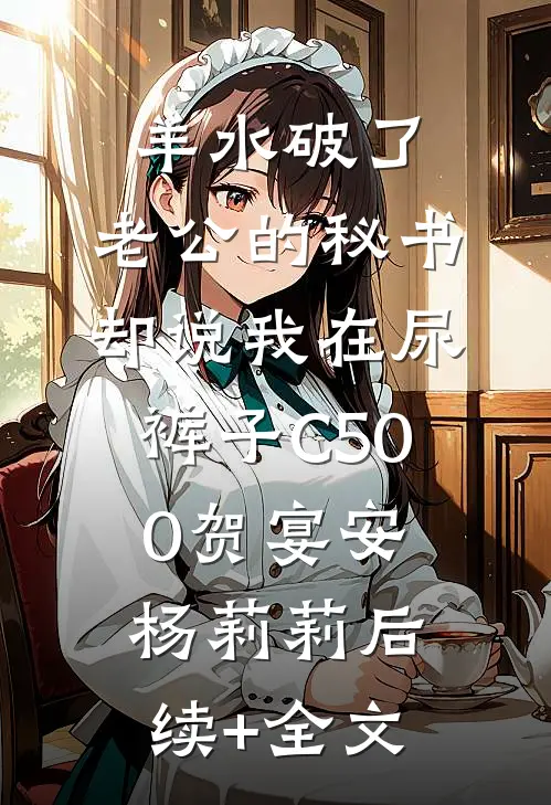 羊水破了，老公的秘书却说我在尿裤子C500贺宴安杨莉莉后续+全文