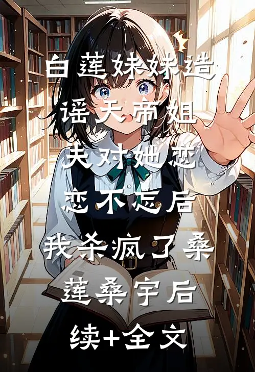 白莲妹妹造谣天帝姐夫对她恋恋不忘后，我杀疯了桑莲桑宇后续+全文